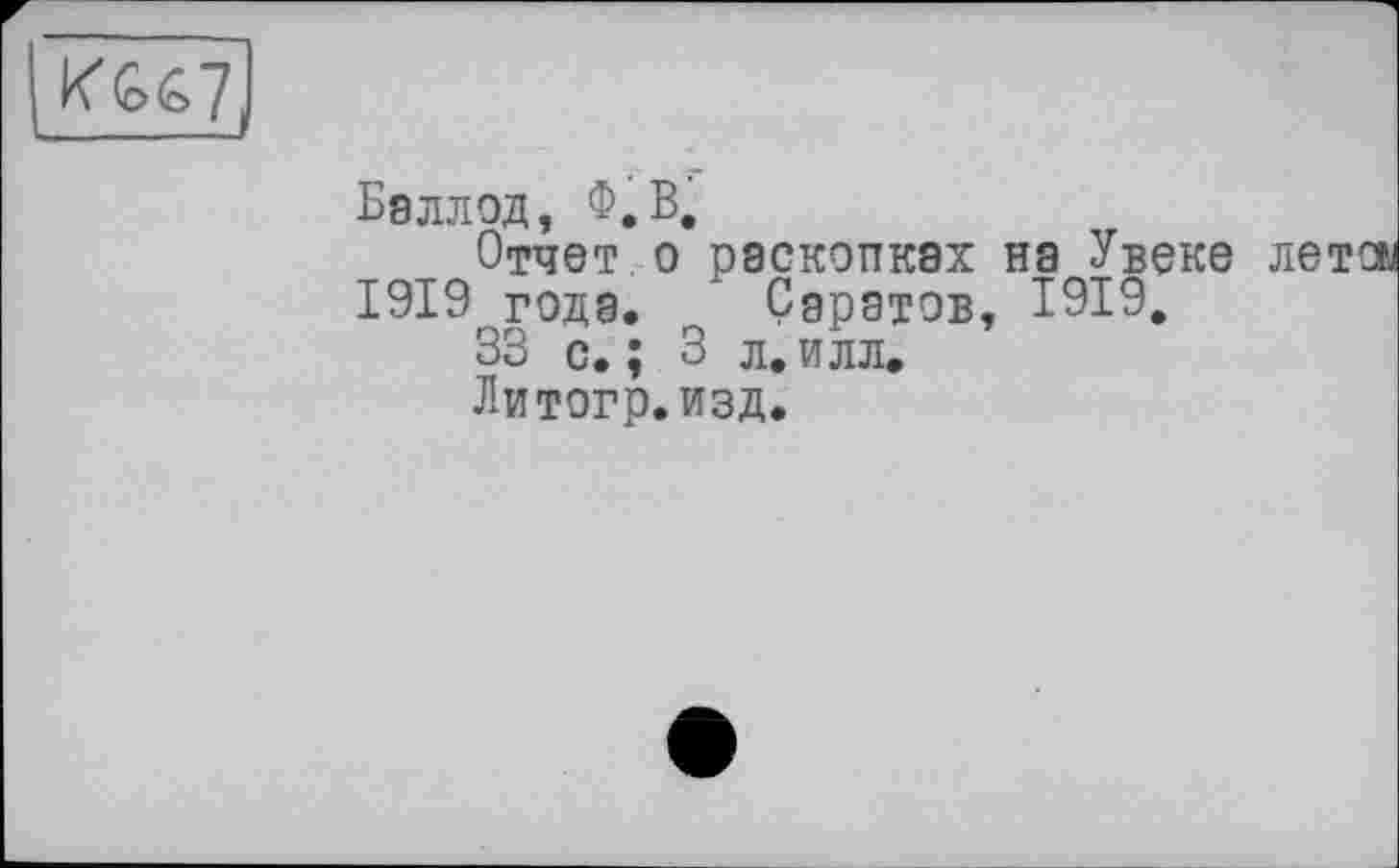 ﻿Бэллод, Ф.В.
Отчет о раскопках на Увеке 1919 года. Саратов, 1919,
33 с.; 3 л.илл.
Литогр.изд.